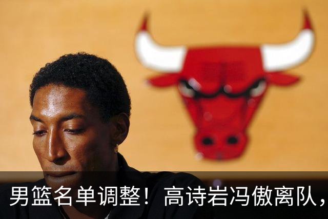 男篮名单调整！高诗岩冯傲离队，胡明轩健康回归，后续仍会有变动